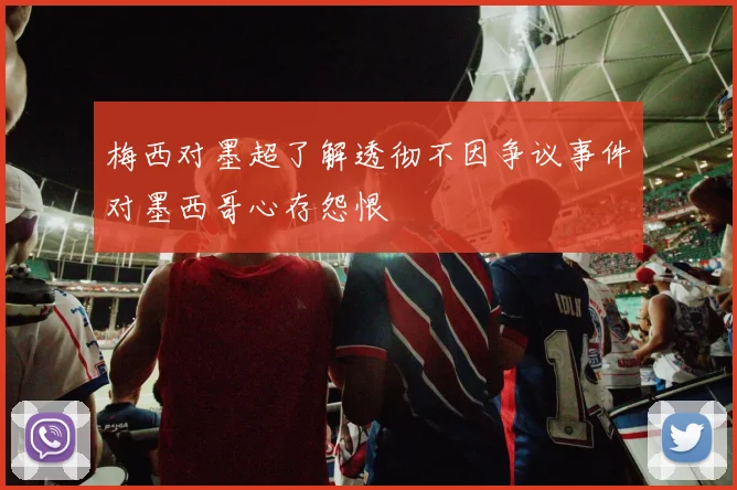 梅西对墨超了解透彻不因争议事件对墨西哥心存怨恨