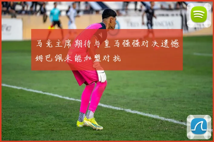 马竞主席期待与皇马强强对决遗憾姆巴佩未能加盟对抗
