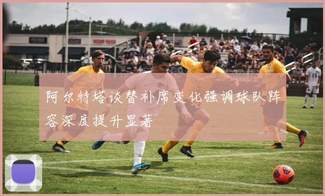 阿尔特塔谈替补席变化强调球队阵容深度提升显著