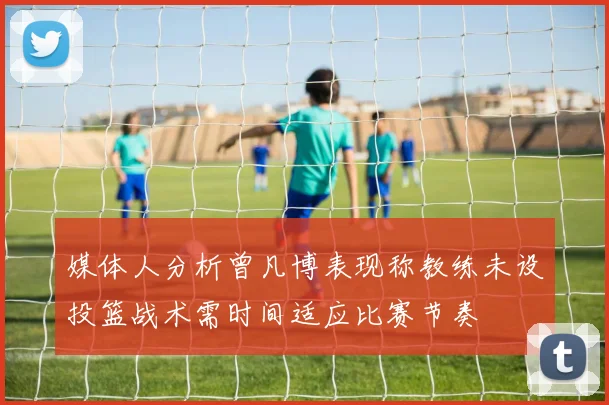 媒体人分析曾凡博表现称教练未设投篮战术需时间适应比赛节奏