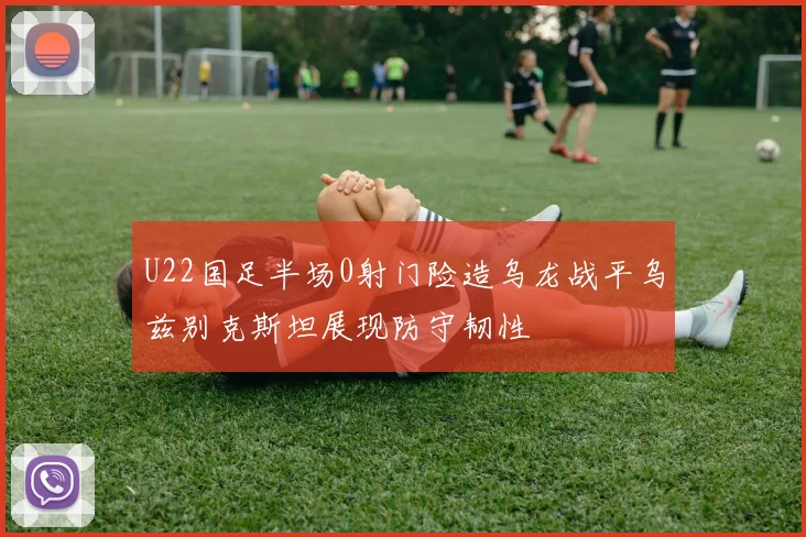 U22国足半场0射门险造乌龙战平乌兹别克斯坦展现防守韧性