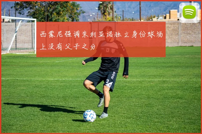 西蒙尼强调朱利亚诺独立身份球场上没有父子之分