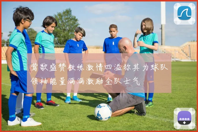 莺歌盛赞教练激情四溢称其为球队领袖能量满满激励全队士气