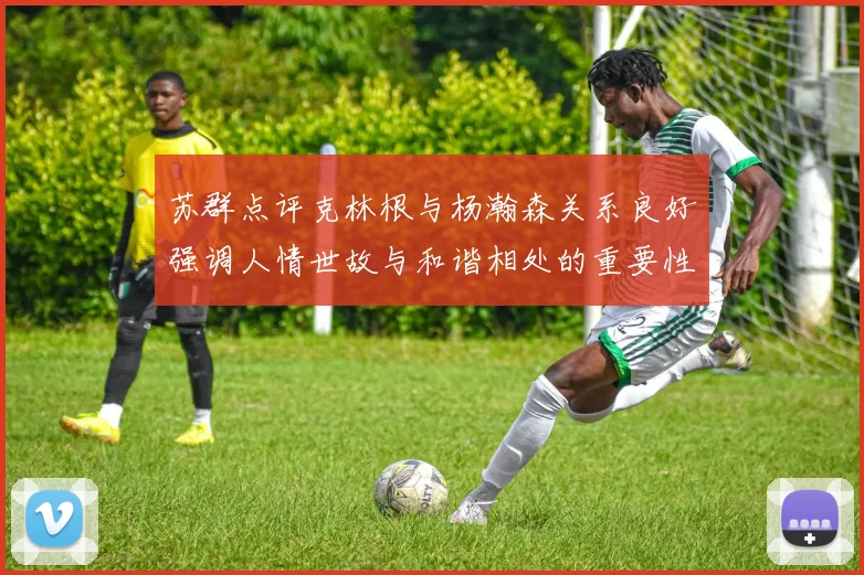 苏群点评克林根与杨瀚森关系良好强调人情世故与和谐相处的重要性