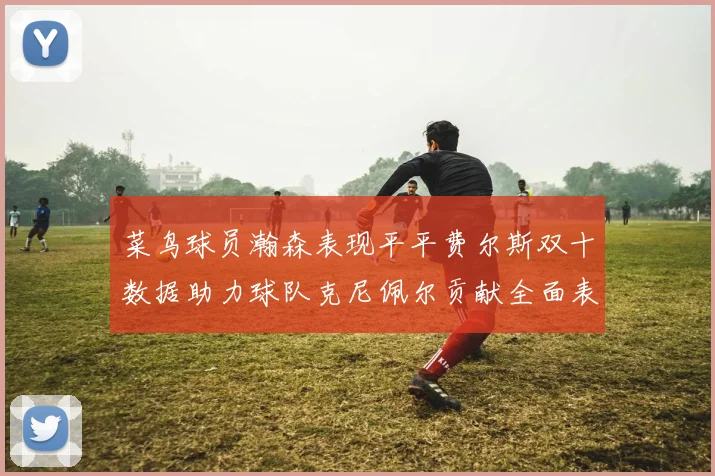 菜鸟球员瀚森表现平平费尔斯双十数据助力球队克尼佩尔贡献全面表现