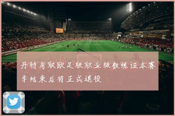 丹特考取欧足联职业级教练证本赛季结束后将正式退役
