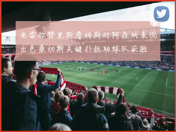 老雷称赞里斯詹姆斯对阿森纳表现出色桑切斯关键扑救助球队获胜