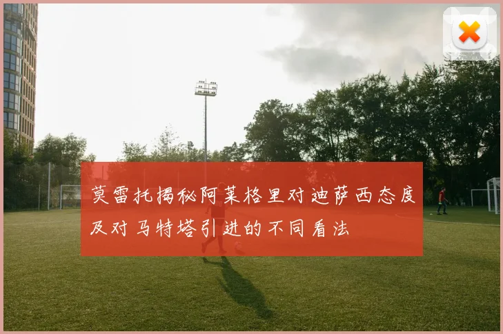 莫雷托揭秘阿莱格里对迪萨西态度及对马特塔引进的不同看法
